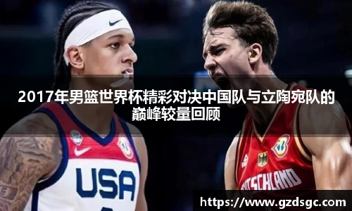 2017年男篮世界杯精彩对决中国队与立陶宛队的巅峰较量回顾